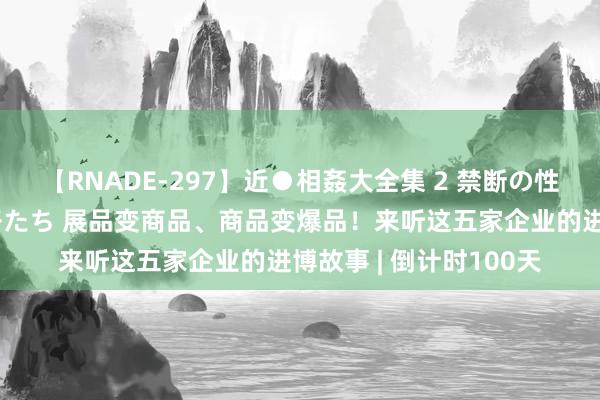 【RNADE-297】近●相姦大全集 2 禁断の性愛に堕ちた義母と息子たち 展品变商品、商品变爆品！来听这五家企业的进博故事 | 倒计时100天