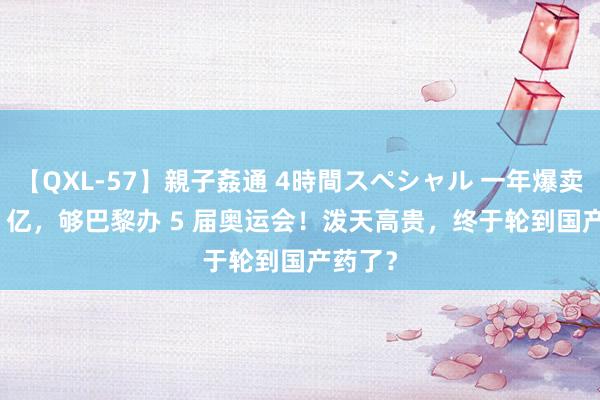 【QXL-57】親子姦通 4時間スペシャル 一年爆卖 3000 亿，够巴黎办 5 届奥运会！泼天高贵，终于轮到国产药了？