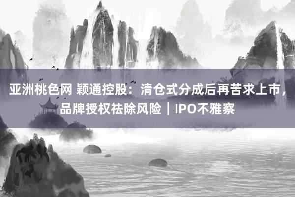 亚洲桃色网 颖通控股：清仓式分成后再苦求上市，品牌授权祛除风险｜IPO不雅察