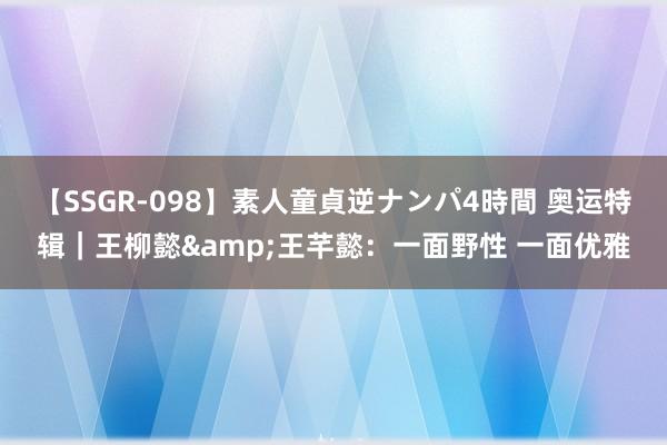 【SSGR-098】素人童貞逆ナンパ4時間 奥运特辑｜王柳懿&王芊懿：一面野性 一面优雅