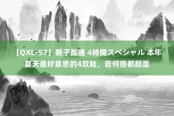 【QXL-57】親子姦通 4時間スペシャル 本年夏天最好意思的4双鞋，若何搭都颜面