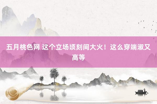 五月桃色网 这个立场顷刻间大火！这么穿端淑又高等