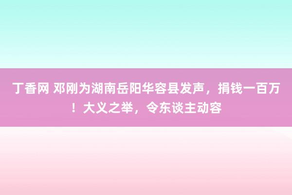 丁香网 邓刚为湖南岳阳华容县发声，捐钱一百万！大义之举，令东谈主动容