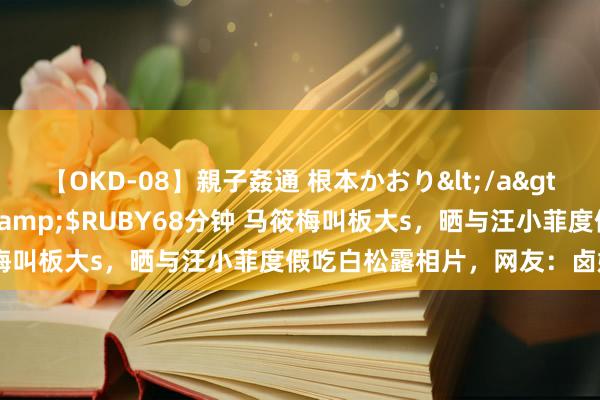 【OKD-08】親子姦通 根本かおり</a>2005-11-15ルビー&$RUBY68分钟 马筱梅叫板大s，晒与汪小菲度假吃白松露相片，网友：卤嫂气晕了