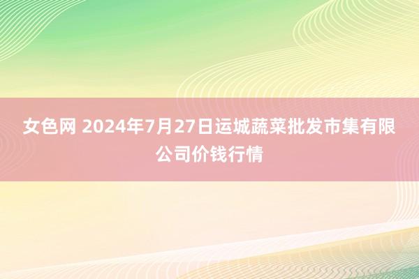 女色网 2024年7月27日运城蔬菜批发市集有限公司价钱行情