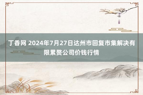 丁香网 2024年7月27日达州市回复市集解决有限累赘公司价钱行情