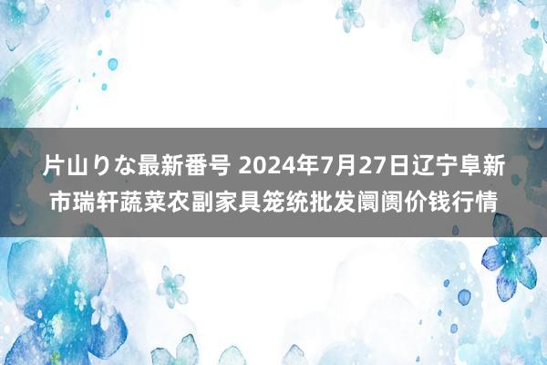 片山りな最新番号 2024年7月27日辽宁阜新市瑞轩蔬菜农副家具笼统批发阛阓价钱行情