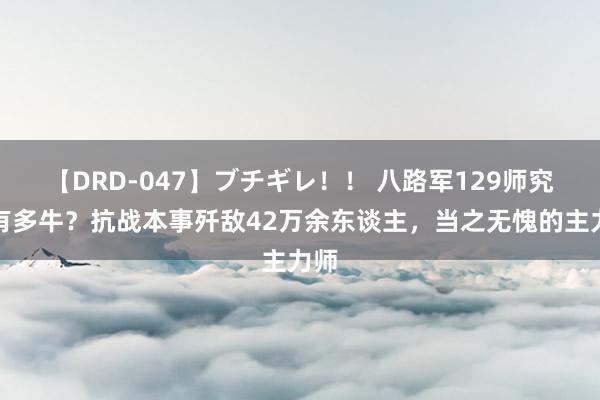 【DRD-047】ブチギレ！！ 八路军129师究竟有多牛？抗战本事歼敌42万余东谈主，当之无愧的主力师