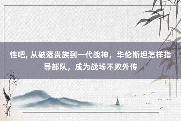 性吧， 从破落贵族到一代战神，华伦斯坦怎样指导部队，成为战场不败外传