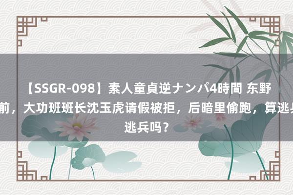 【SSGR-098】素人童貞逆ナンパ4時間 东野入关前，大功班班长沈玉虎请假被拒，后暗里偷跑，算逃兵吗？