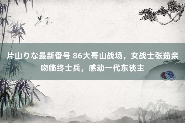 片山りな最新番号 86大哥山战场，女战士张茹亲吻临终士兵，感动一代东谈主