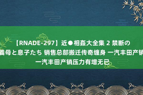 【RNADE-297】近●相姦大全集 2 禁断の性愛に堕ちた義母と息子たち 销售总部搬迁传奇缠身 一汽丰田产销压力有增无已