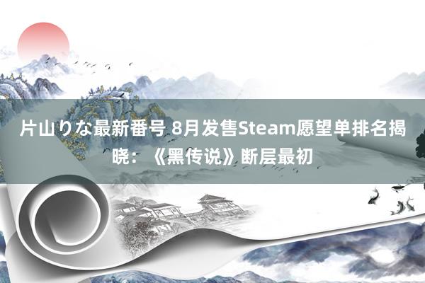 片山りな最新番号 8月发售Steam愿望单排名揭晓：《黑传说》断层最初