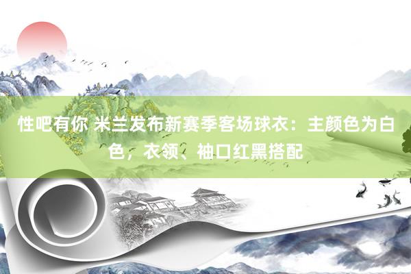 性吧有你 米兰发布新赛季客场球衣：主颜色为白色，衣领、袖口红黑搭配