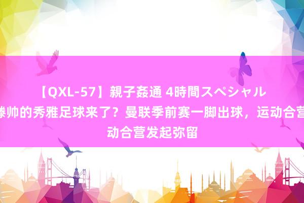 【QXL-57】親子姦通 4時間スペシャル ?滕帅的秀雅足球来了？曼联季前赛一脚出球，运动合营发起弥留