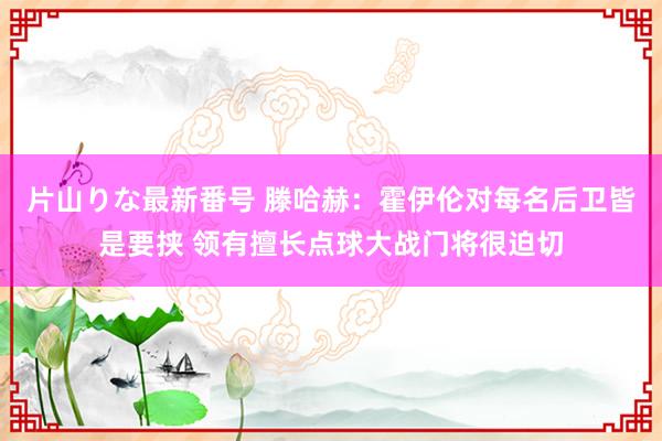 片山りな最新番号 滕哈赫：霍伊伦对每名后卫皆是要挟 领有擅长点球大战门将很迫切