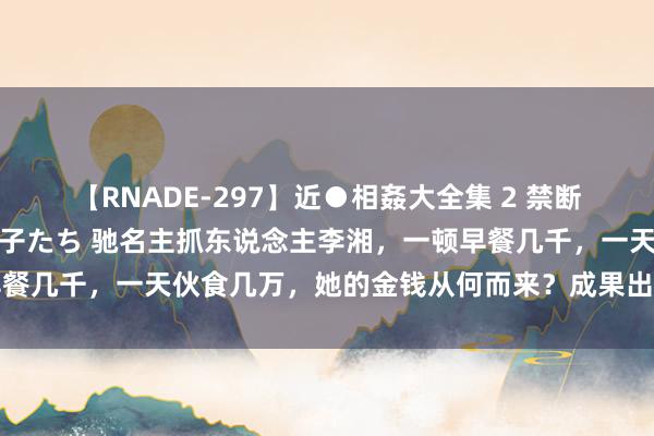 【RNADE-297】近●相姦大全集 2 禁断の性愛に堕ちた義母と息子たち 驰名主抓东说念主李湘，一顿早餐几千，一天伙食几万，她的金钱从何而来？成果出东说念主猜测