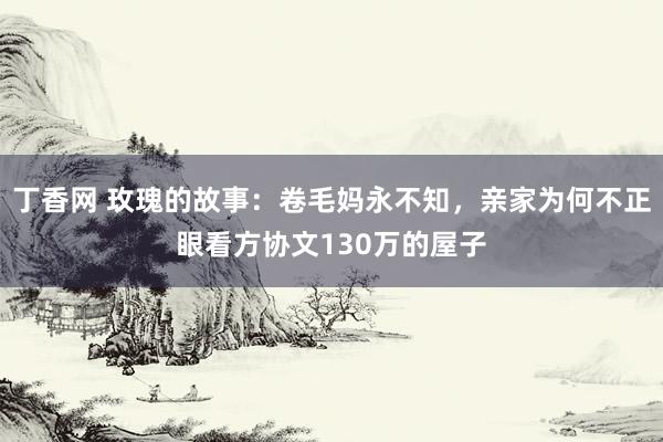 丁香网 玫瑰的故事：卷毛妈永不知，亲家为何不正眼看方协文130万的屋子