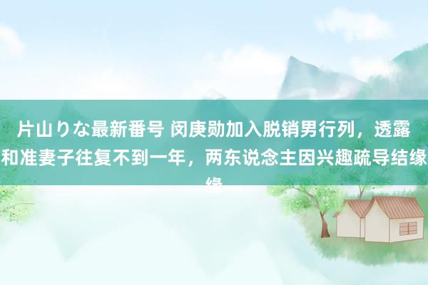 片山りな最新番号 闵庚勋加入脱销男行列，透露和准妻子往复不到一年，两东说念主因兴趣疏导结缘