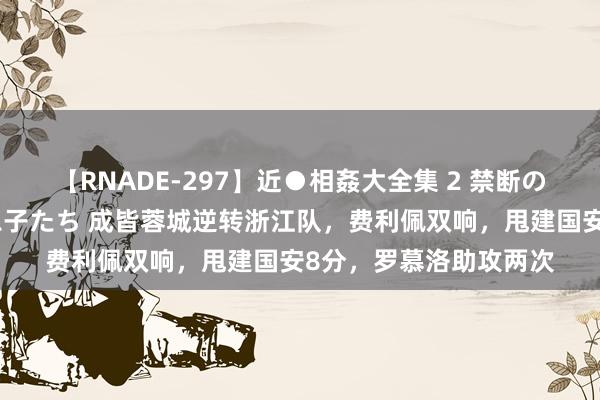 【RNADE-297】近●相姦大全集 2 禁断の性愛に堕ちた義母と息子たち 成皆蓉城逆转浙江队，费利佩双响，甩建国安8分，罗慕洛助攻两次