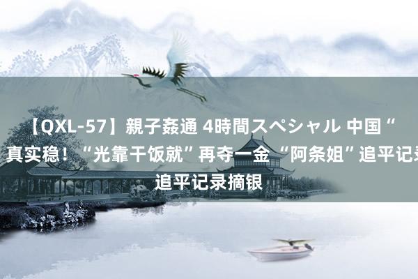 【QXL-57】親子姦通 4時間スペシャル 中国“00后”真实稳！“光靠干饭就”再夺一金 “阿条姐”追平记录摘银