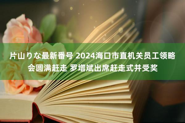 片山りな最新番号 2024海口市直机关员工领略会圆满赶走 罗增斌出席赶走式并受奖