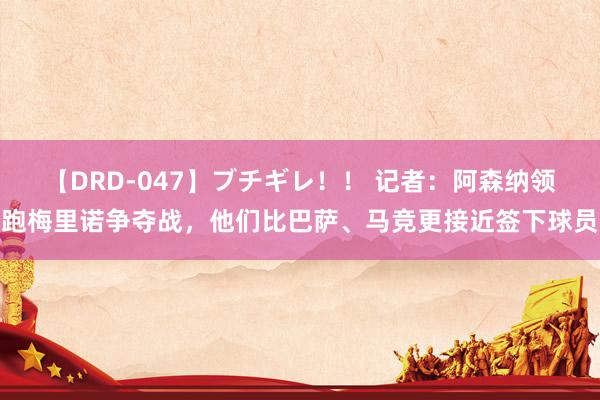 【DRD-047】ブチギレ！！ 记者：阿森纳领跑梅里诺争夺战，他们比巴萨、马竞更接近签下球员