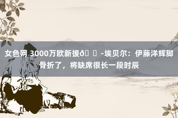 女色网 3000万欧新援?埃贝尔：伊藤洋辉脚骨折了，将缺席很长一段时辰