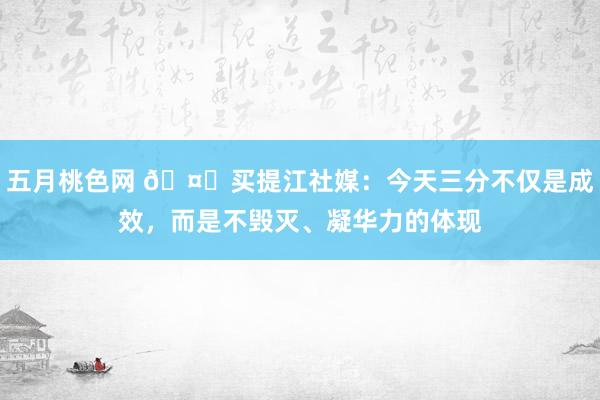 五月桃色网 ?买提江社媒：今天三分不仅是成效，而是不毁灭、凝华力的体现