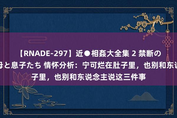 【RNADE-297】近●相姦大全集 2 禁断の性愛に堕ちた義母と息子たち 情怀分析：宁可烂在肚子里，也别和东说念主说这三件事