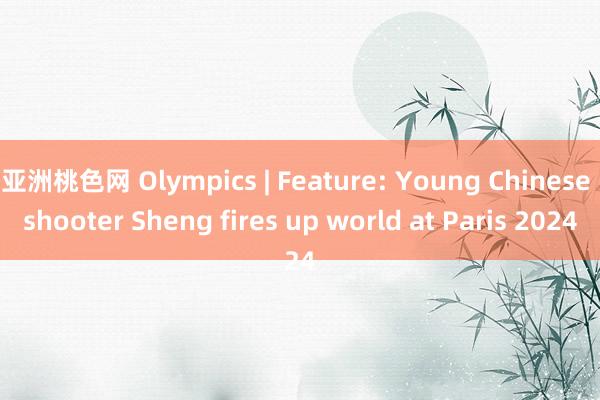 亚洲桃色网 Olympics | Feature: Young Chinese shooter Sheng fires up world at Paris 2024