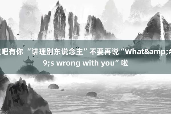 性吧有你 “讲理别东说念主”不要再说“What&#39;s wrong with you”啦