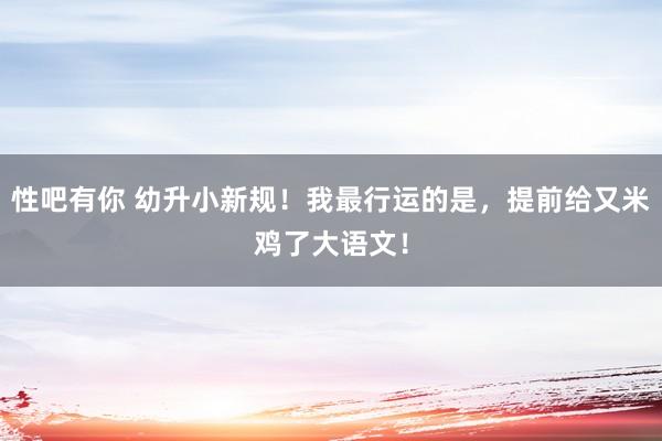 性吧有你 幼升小新规！我最行运的是，提前给又米鸡了大语文！