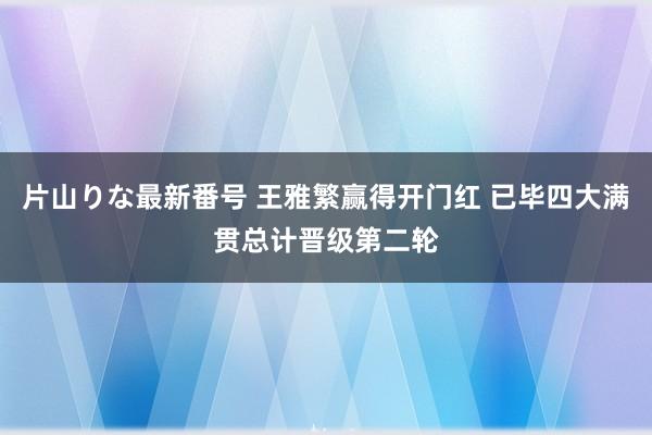 片山りな最新番号 王雅繁赢得开门红 已毕四大满贯总计晋级第二轮