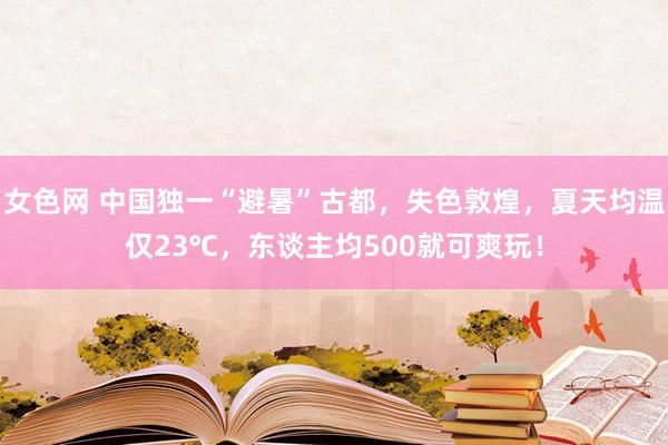 女色网 中国独一“避暑”古都，失色敦煌，夏天均温仅23℃，东谈主均500就可爽玩！