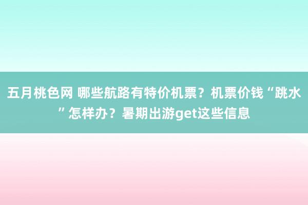 五月桃色网 哪些航路有特价机票？机票价钱“跳水”怎样办？暑期出游get这些信息