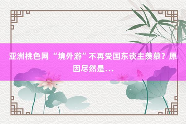 亚洲桃色网 “境外游”不再受国东谈主羡慕？原因尽然是…