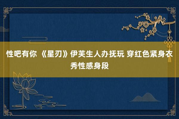 性吧有你 《星刃》伊芙生人办抚玩 穿红色紧身衣秀性感身段