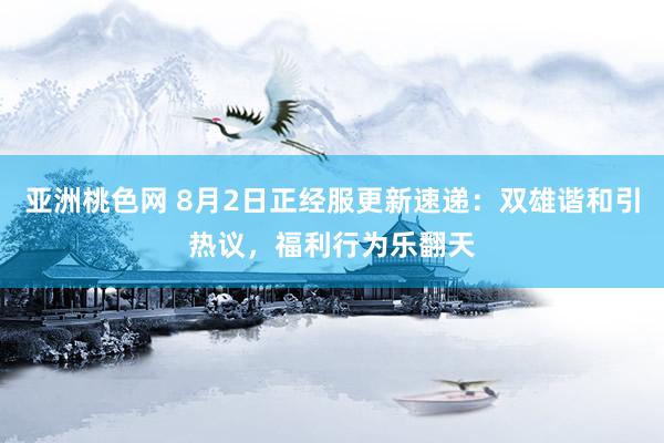 亚洲桃色网 8月2日正经服更新速递：双雄谐和引热议，福利行为乐翻天