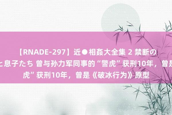 【RNADE-297】近●相姦大全集 2 禁断の性愛に堕ちた義母と息子たち 曾与孙力军同事的“警虎”获刑10年，曾是《破冰行为》原型