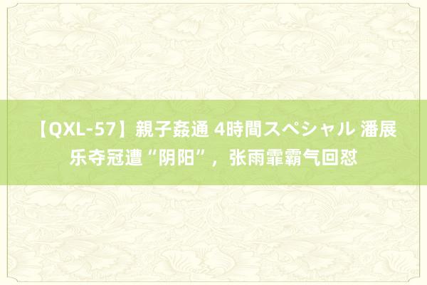 【QXL-57】親子姦通 4時間スペシャル 潘展乐夺冠遭“阴阳”，张雨霏霸气回怼