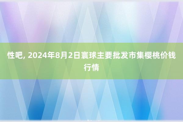 性吧， 2024年8月2日寰球主要批发市集樱桃价钱行情