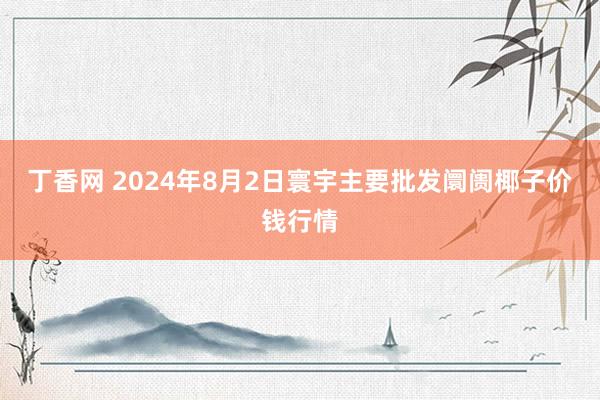 丁香网 2024年8月2日寰宇主要批发阛阓椰子价钱行情