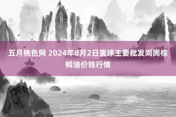 五月桃色网 2024年8月2日寰球主要批发阛阓棕榈油价钱行情