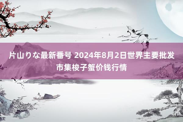 片山りな最新番号 2024年8月2日世界主要批发市集梭子蟹价钱行情