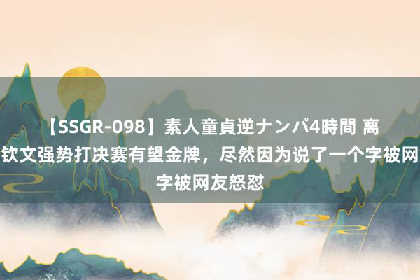 【SSGR-098】素人童貞逆ナンパ4時間 离谱！郑钦文强势打决赛有望金牌，尽然因为说了一个字被网友怒怼