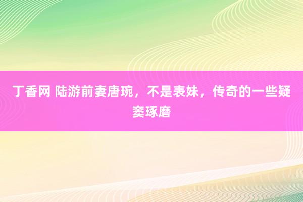 丁香网 陆游前妻唐琬，不是表妹，传奇的一些疑窦琢磨