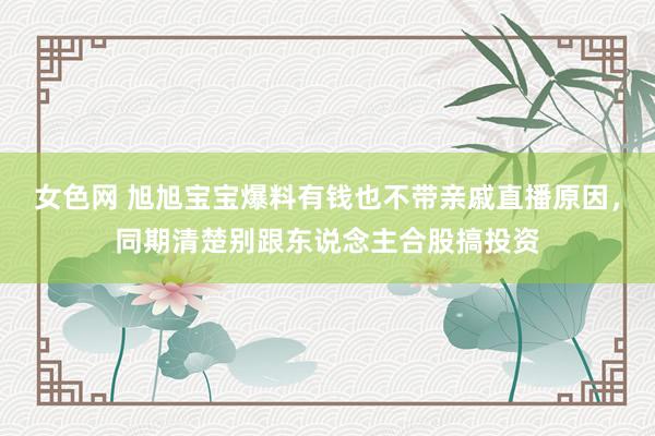 女色网 旭旭宝宝爆料有钱也不带亲戚直播原因，同期清楚别跟东说念主合股搞投资