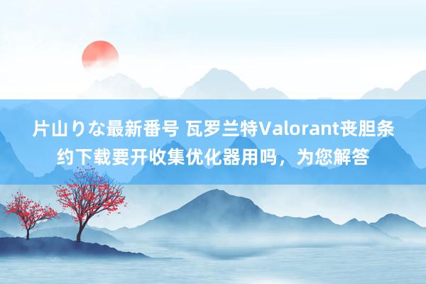 片山りな最新番号 瓦罗兰特Valorant丧胆条约下载要开收集优化器用吗，为您解答