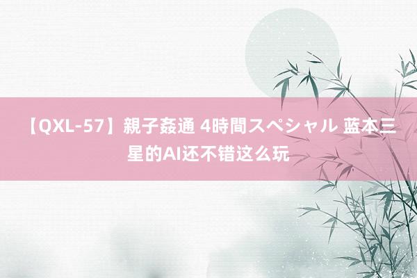 【QXL-57】親子姦通 4時間スペシャル 蓝本三星的AI还不错这么玩